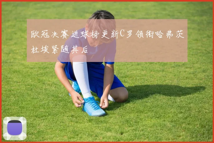 欧冠决赛进球榜更新C罗领衔哈弗茨杜埃紧随其后