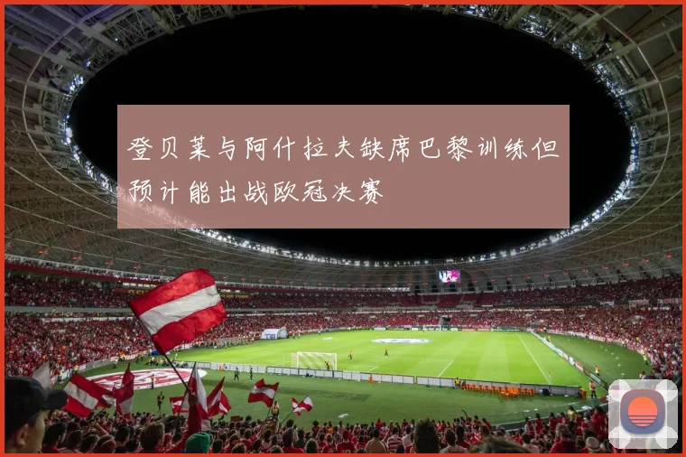 登贝莱与阿什拉夫缺席巴黎训练但预计能出战欧冠决赛