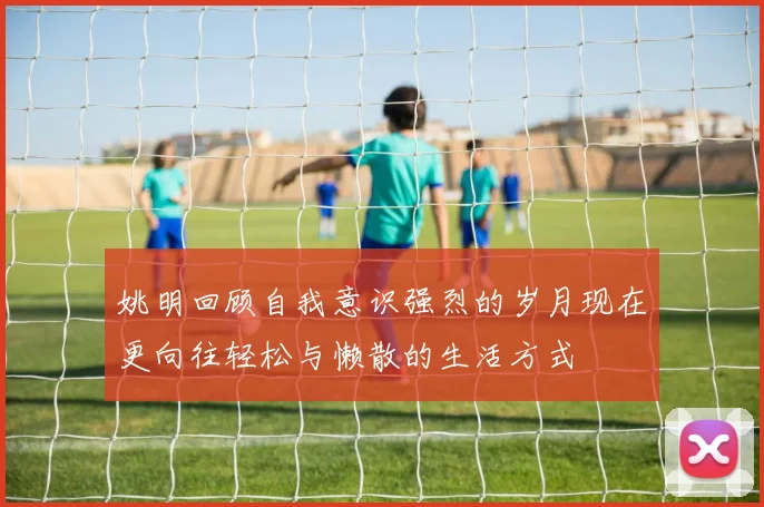 姚明回顾自我意识强烈的岁月现在更向往轻松与懒散的生活方式