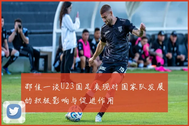 邵佳一谈U23国足表现对国家队发展的积极影响与促进作用