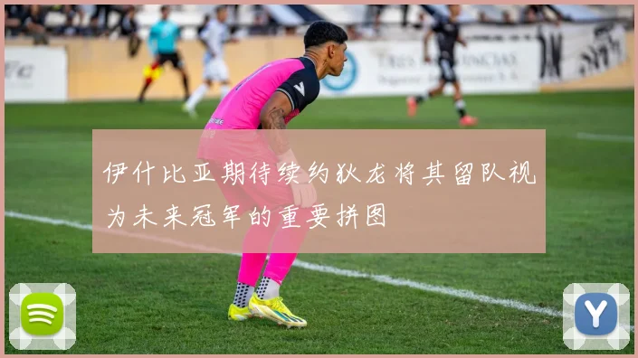 伊什比亚期待续约狄龙将其留队视为未来冠军的重要拼图