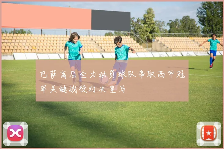 巴萨高层全力动员球队争取西甲冠军关键战役对决皇马