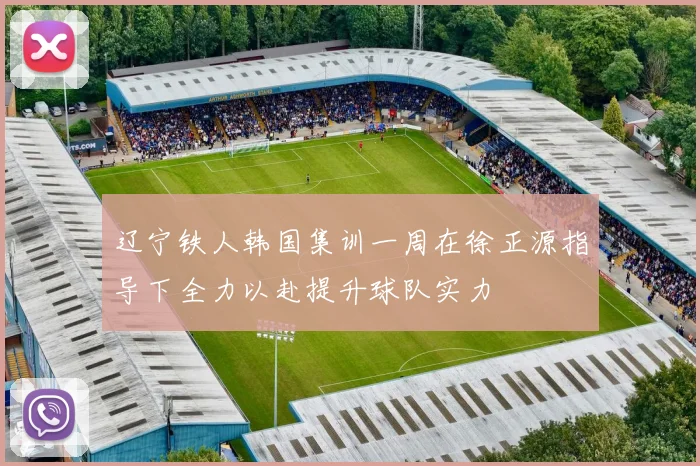 辽宁铁人韩国集训一周在徐正源指导下全力以赴提升球队实力