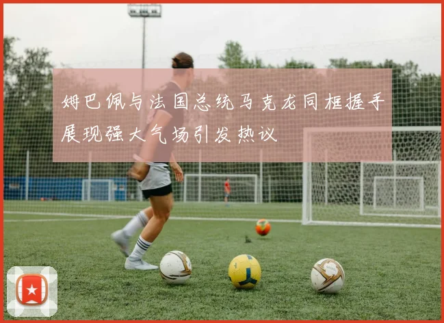姆巴佩与法国总统马克龙同框握手展现强大气场引发热议