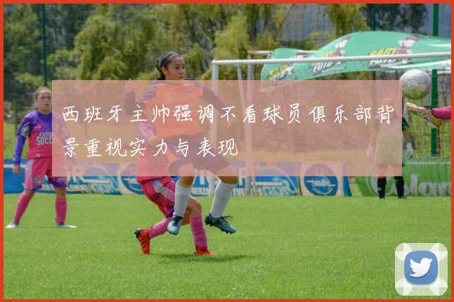 西班牙主帅强调不看球员俱乐部背景重视实力与表现