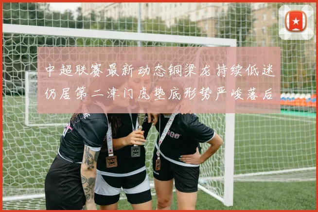 中超联赛最新动态铜梁龙持续低迷仍居第二津门虎垫底形势严峻落后安全区九分