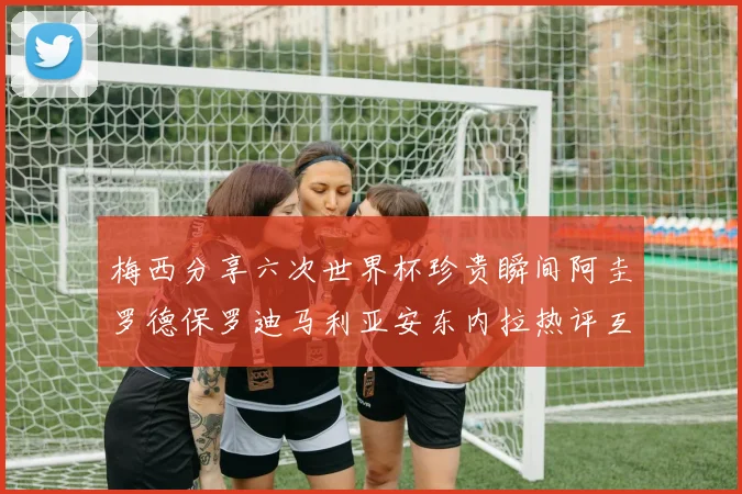 梅西分享六次世界杯珍贵瞬间阿圭罗德保罗迪马利亚安东内拉热评互动