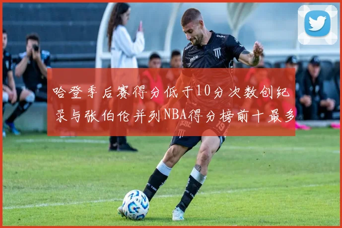 哈登季后赛得分低于10分次数创纪录与张伯伦并列NBA得分榜前十最多