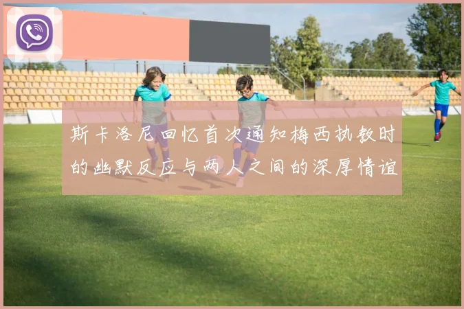斯卡洛尼回忆首次通知梅西执教时的幽默反应与两人之间的深厚情谊