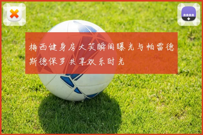 梅西健身房大笑瞬间曝光与帕雷德斯德保罗共享欢乐时光