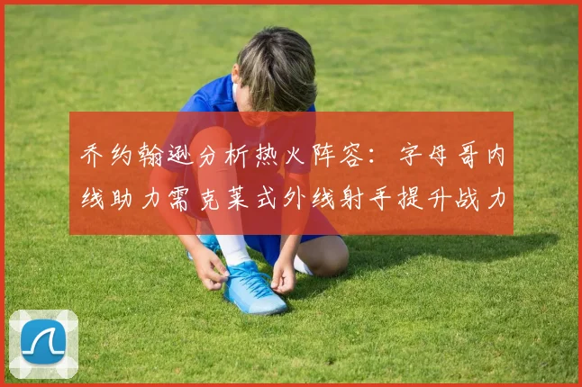 乔约翰逊分析热火阵容：字母哥内线助力需克莱式外线射手提升战力