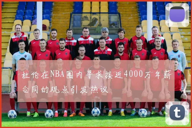 杜伦在NBA圈内寻求接近4000万年薪合同的观点引发热议