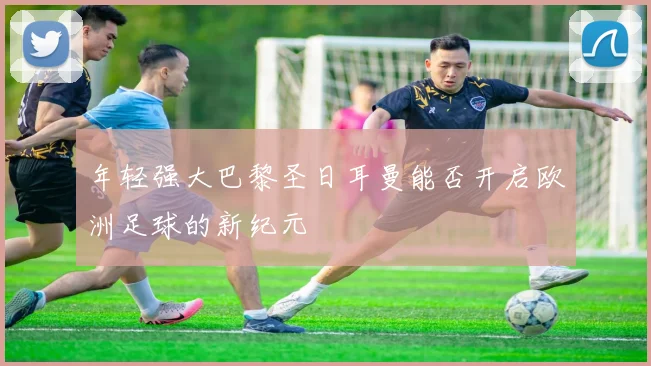 年轻强大巴黎圣日耳曼能否开启欧洲足球的新纪元