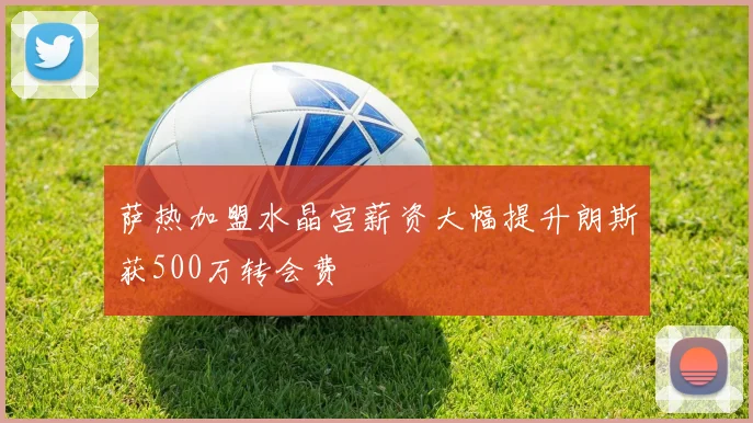 萨热加盟水晶宫薪资大幅提升朗斯获500万转会费