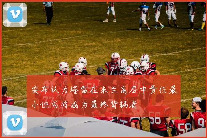 安布认为塔雷在米兰高层中责任最小但或将成为最终背锅者
