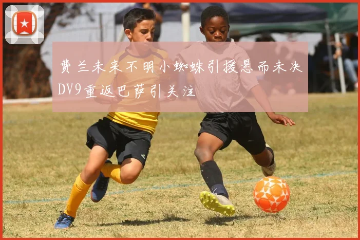 费兰未来不明小蜘蛛引援悬而未决DV9重返巴萨引关注