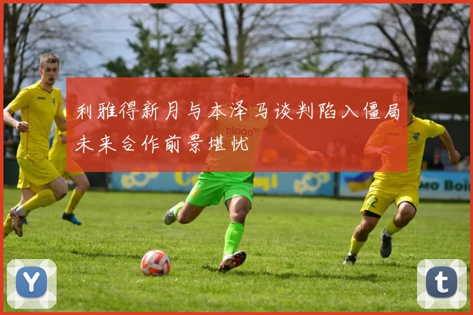 利雅得新月与本泽马谈判陷入僵局未来合作前景堪忧