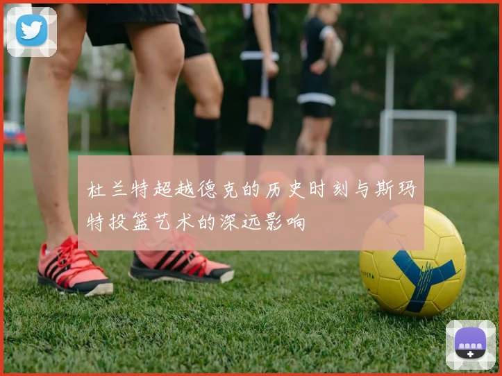 杜兰特超越德克的历史时刻与斯玛特投篮艺术的深远影响