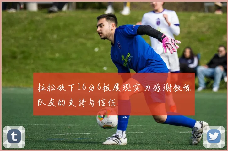 拉松砍下16分6板展现实力感谢教练队友的支持与信任