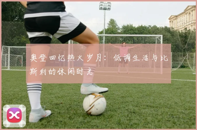 奥登回忆热火岁月：低调生活与比斯利的休闲时光