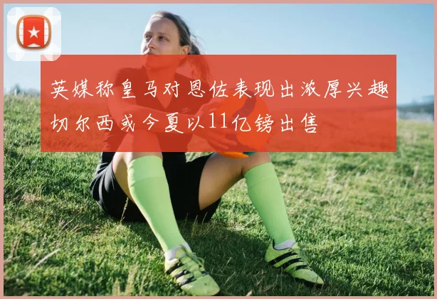英媒称皇马对恩佐表现出浓厚兴趣切尔西或今夏以11亿镑出售
